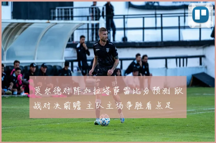莫尔德对阵加拉塔萨雷比分预测 欧战对决前瞻 主队主场争胜看点足