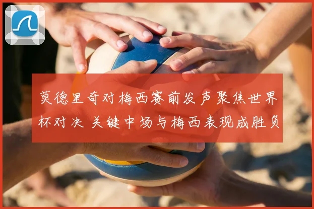 莫德里奇对梅西赛前发声聚焦世界杯对决 关键中场与梅西表现成胜负看点