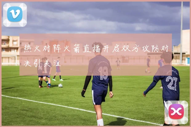热火对阵火箭直播开启双方攻防对决引关注