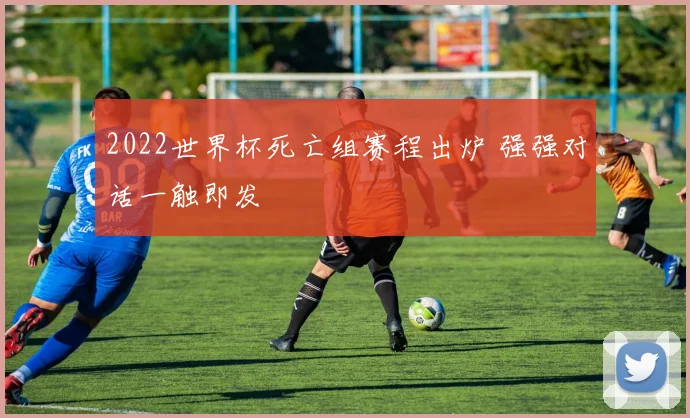 2022世界杯死亡组赛程出炉 强强对话一触即发