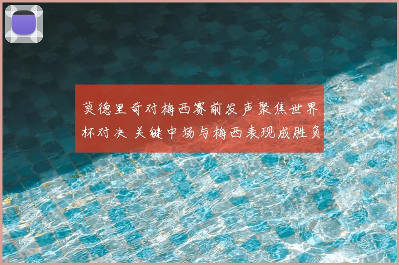 莫德里奇对梅西赛前发声聚焦世界杯对决 关键中场与梅西表现成胜负看点