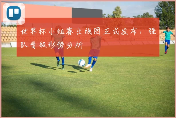 世界杯小组赛出线图正式发布，强队晋级形势分析