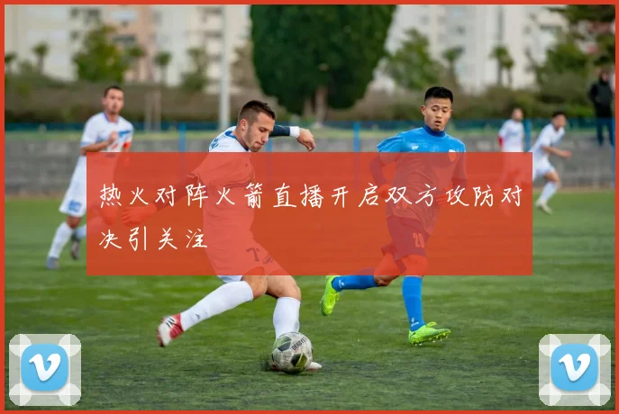 热火对阵火箭直播开启双方攻防对决引关注
