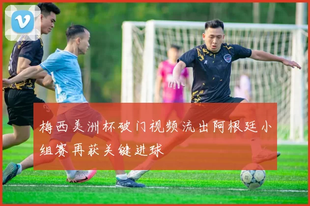 梅西美洲杯破门视频流出阿根廷小组赛再获关键进球