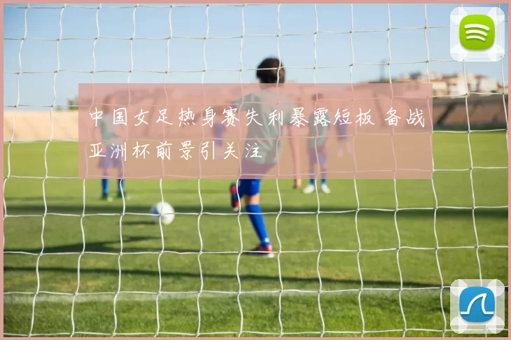 中国女足热身赛失利暴露短板 备战亚洲杯前景引关注