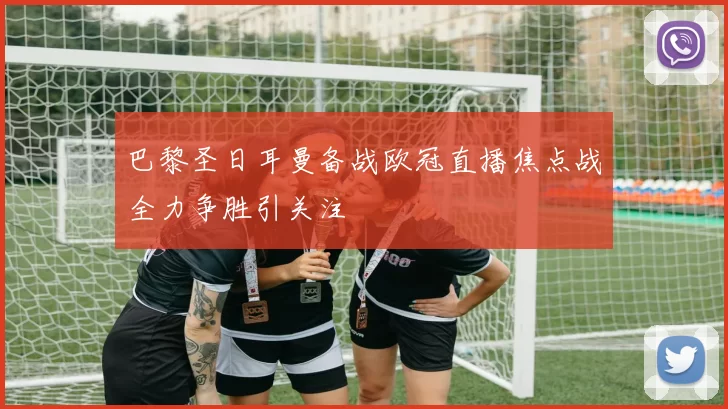 巴黎圣日耳曼备战欧冠直播焦点战全力争胜引关注