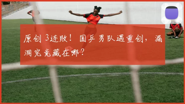 原创 3连败！国乒男队遇重创，漏洞究竟藏在哪？
