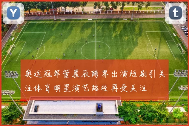 奥运冠军管晨辰跨界出演短剧引关注体育明星演艺路径再受关注