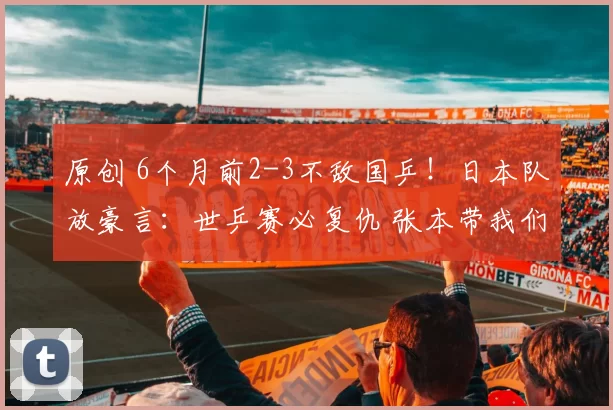 原创 6个月前2-3不敌国乒！日本队放豪言：世乒赛必复仇 张本带我们夺冠