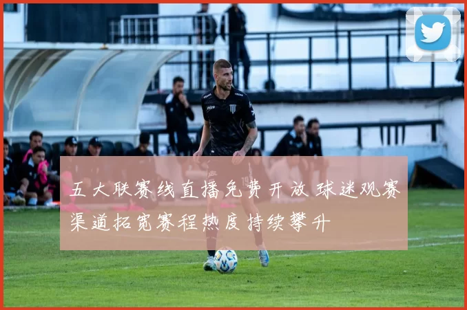 五大联赛线直播免费开放 球迷观赛渠道拓宽赛程热度持续攀升