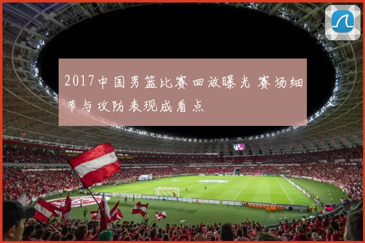 2017中国男篮比赛回放曝光 赛场细节与攻防表现成看点