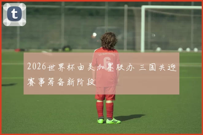2026世界杯由美加墨联办 三国共迎赛事筹备新阶段