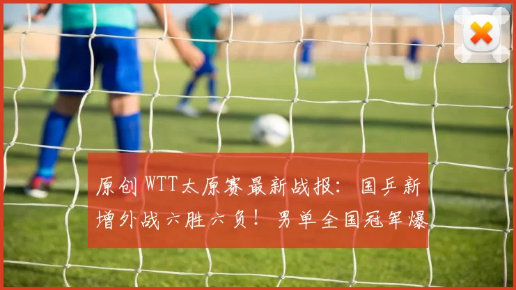 原创 WTT太原赛最新战报：国乒新增外战六胜六负！男单全国冠军爆冷出局