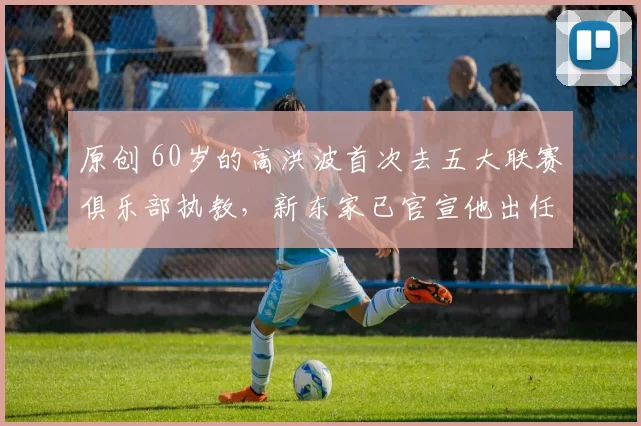 原创 60岁的高洪波首次去五大联赛俱乐部执教，新东家已官宣他出任主教练，值得期待