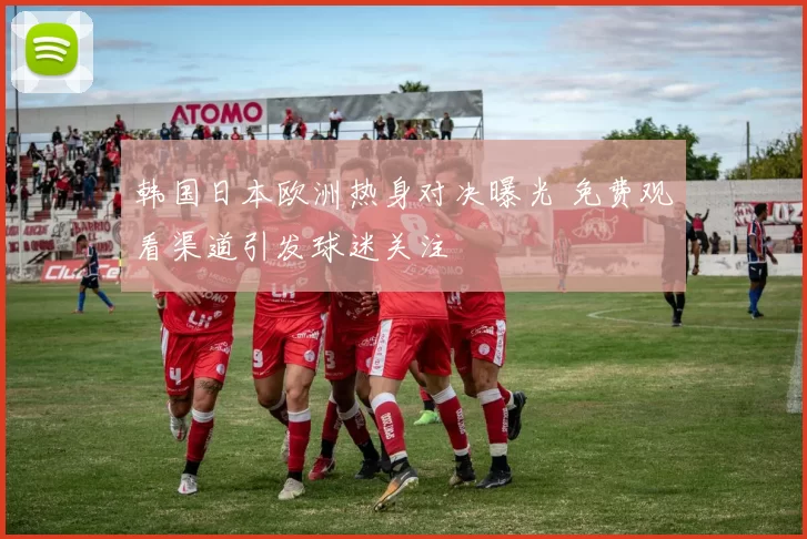 韩国日本欧洲热身对决曝光 免费观看渠道引发球迷关注