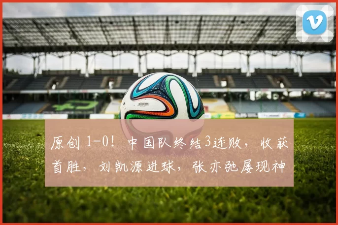 原创 1-0！中国队终结3连败，收获首胜，刘凯源进球，张亦弛屡现神扑