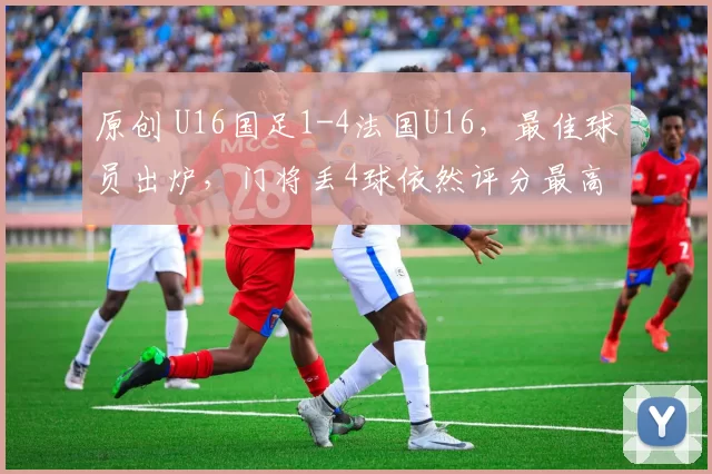 原创 U16国足1-4法国U16，最佳球员出炉，门将丢4球依然评分最高