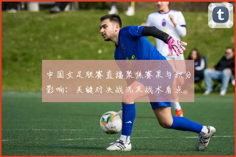 中国女足联赛直播聚焦赛果与积分影响：关键对决战况及战术看点