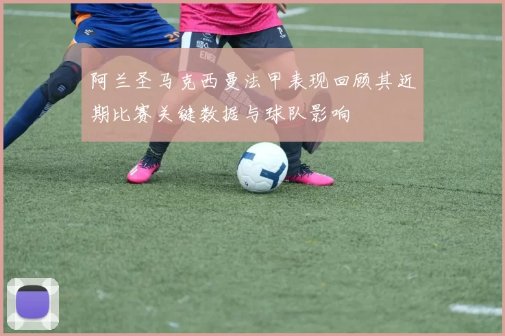 阿兰圣马克西曼法甲表现回顾其近期比赛关键数据与球队影响