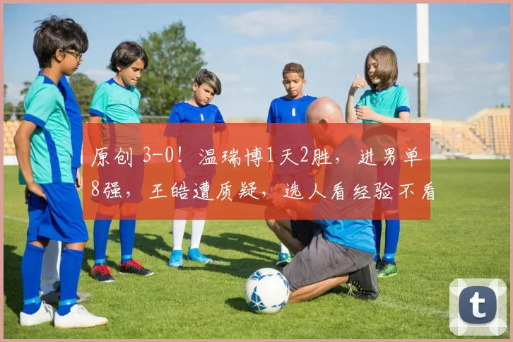 原创 3-0！温瑞博1天2胜，进男单8强，王皓遭质疑，选人看经验不看状态