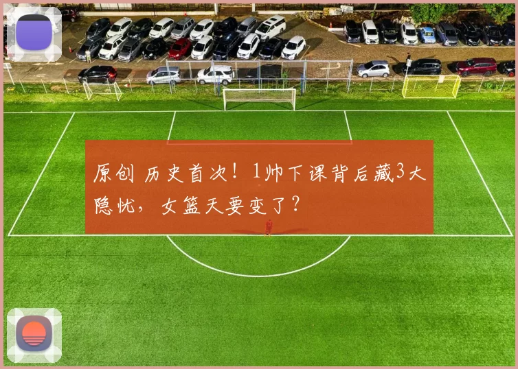 原创 历史首次！1帅下课背后藏3大隐忧，女篮天要变了？