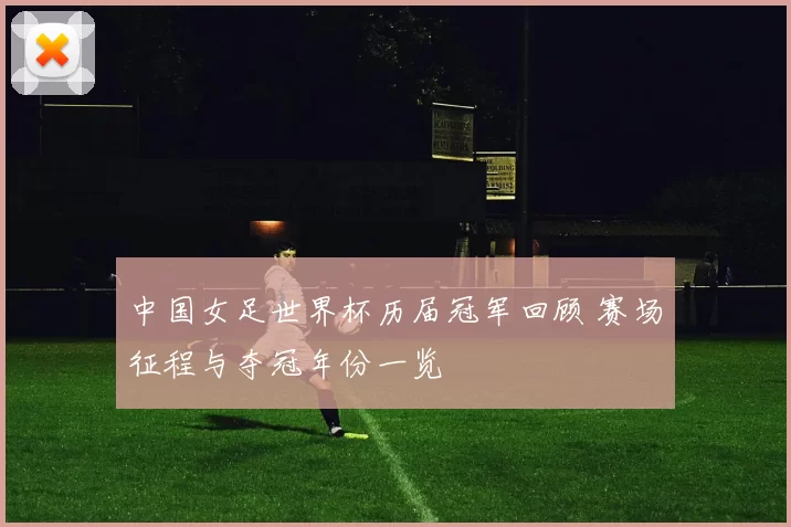 中国女足世界杯历届冠军回顾 赛场征程与夺冠年份一览