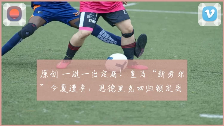 原创 一进一出定局！皇马“新劳尔”今夏遭弃，恩德里克回归锁定离队！