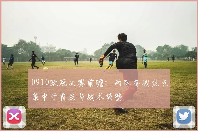 0910欧冠决赛前瞻：两队备战焦点集中于首发与战术调整